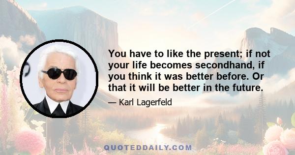 You have to like the present; if not your life becomes secondhand, if you think it was better before. Or that it will be better in the future.