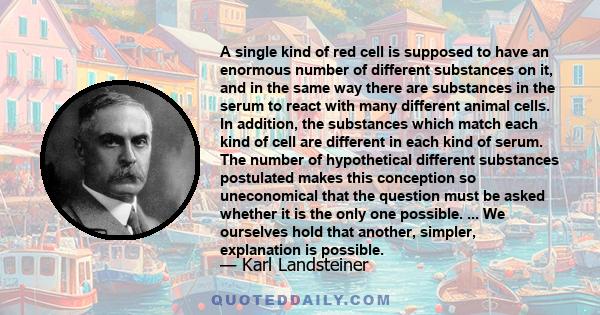 A single kind of red cell is supposed to have an enormous number of different substances on it, and in the same way there are substances in the serum to react with many different animal cells. In addition, the