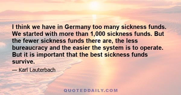 I think we have in Germany too many sickness funds. We started with more than 1,000 sickness funds. But the fewer sickness funds there are, the less bureaucracy and the easier the system is to operate. But it is