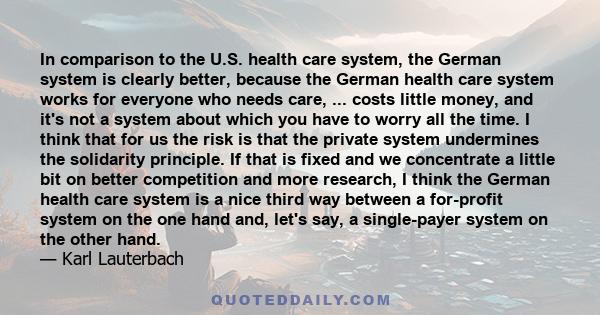 In comparison to the U.S. health care system, the German system is clearly better, because the German health care system works for everyone who needs care, ... costs little money, and it's not a system about which you