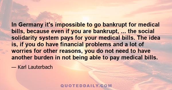 In Germany it's impossible to go bankrupt for medical bills, because even if you are bankrupt, ... the social solidarity system pays for your medical bills. The idea is, if you do have financial problems and a lot of