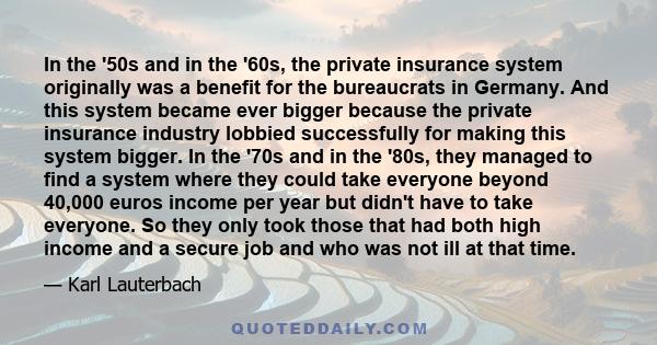 In the '50s and in the '60s, the private insurance system originally was a benefit for the bureaucrats in Germany. And this system became ever bigger because the private insurance industry lobbied successfully for