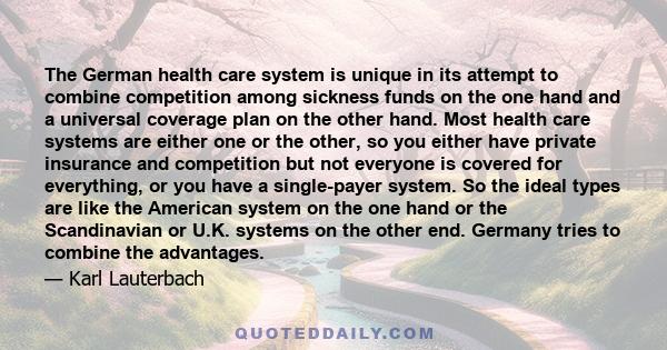 The German health care system is unique in its attempt to combine competition among sickness funds on the one hand and a universal coverage plan on the other hand. Most health care systems are either one or the other,