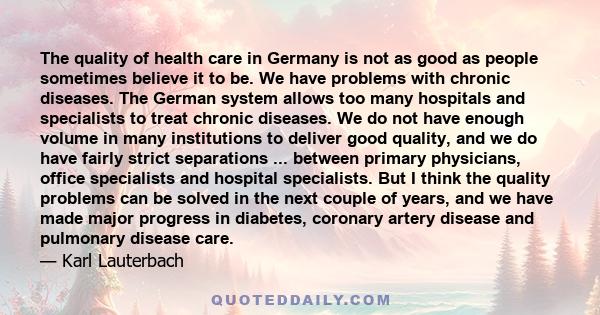 The quality of health care in Germany is not as good as people sometimes believe it to be. We have problems with chronic diseases. The German system allows too many hospitals and specialists to treat chronic diseases.