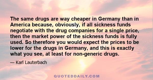 The same drugs are way cheaper in Germany than in America because, obviously, if all sickness funds negotiate with the drug companies for a single price, then the market power of the sickness funds is fully used. So