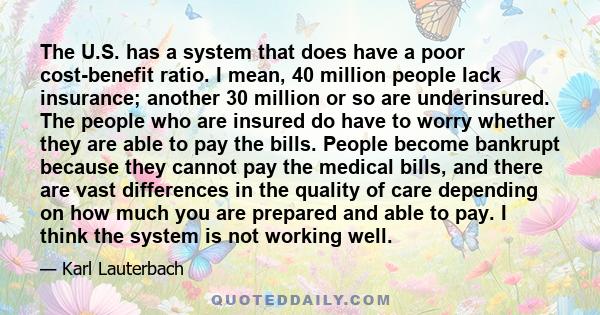 The U.S. has a system that does have a poor cost-benefit ratio. I mean, 40 million people lack insurance; another 30 million or so are underinsured. The people who are insured do have to worry whether they are able to