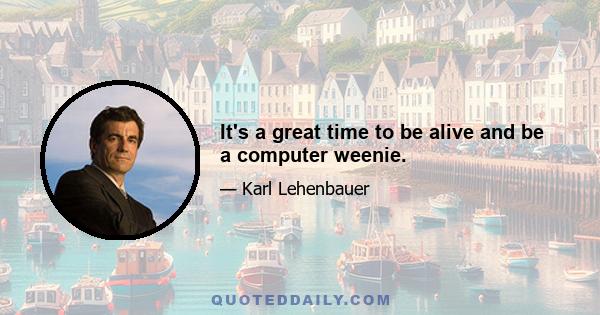 It's a great time to be alive and be a computer weenie.