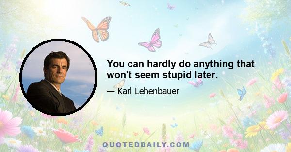 You can hardly do anything that won't seem stupid later.