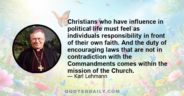 Christians who have influence in political life must feel as individuals responsibility in front of their own faith. And the duty of encouraging laws that are not in contradiction with the Commandments comes within the