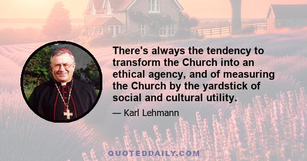 There's always the tendency to transform the Church into an ethical agency, and of measuring the Church by the yardstick of social and cultural utility.