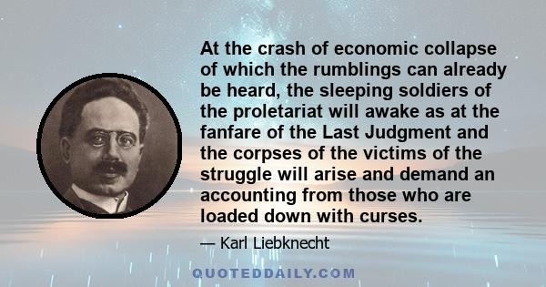 At the crash of economic collapse of which the rumblings can already be heard, the sleeping soldiers of the proletariat will awake as at the fanfare of the Last Judgment and the corpses of the victims of the struggle