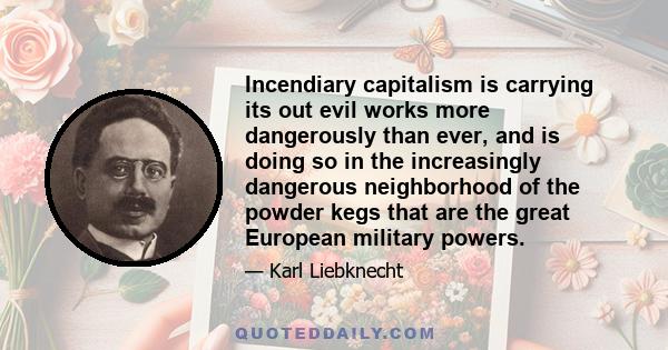 Incendiary capitalism is carrying its out evil works more dangerously than ever, and is doing so in the increasingly dangerous neighborhood of the powder kegs that are the great European military powers.