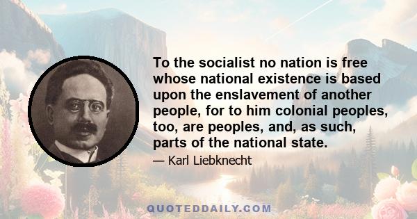 To the socialist no nation is free whose national existence is based upon the enslavement of another people, for to him colonial peoples, too, are peoples, and, as such, parts of the national state.