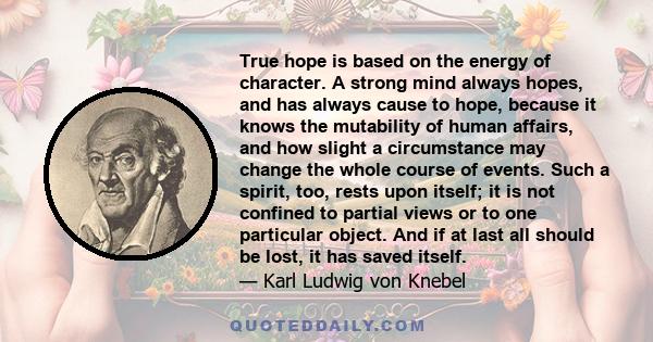 True hope is based on the energy of character. A strong mind always hopes, and has always cause to hope, because it knows the mutability of human affairs, and how slight a circumstance may change the whole course of