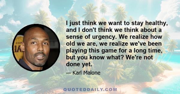 I just think we want to stay healthy, and I don't think we think about a sense of urgency. We realize how old we are, we realize we've been playing this game for a long time, but you know what? We're not done yet.