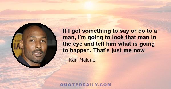 If I got something to say or do to a man, I'm going to look that man in the eye and tell him what is going to happen. That's just me now