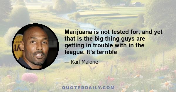 Marijuana is not tested for, and yet that is the big thing guys are getting in trouble with in the league. It's terrible