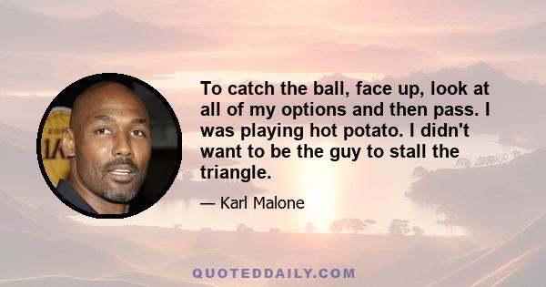 To catch the ball, face up, look at all of my options and then pass. I was playing hot potato. I didn't want to be the guy to stall the triangle.