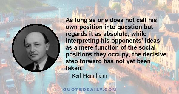 As long as one does not call his own position into question but regards it as absolute, while interpreting his opponents' ideas as a mere function of the social positions they occupy, the decisive step forward has not