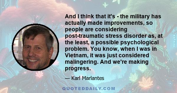 And I think that it's - the military has actually made improvements, so people are considering post-traumatic stress disorder as, at the least, a possible psychological problem. You know, when I was in Vietnam, it was