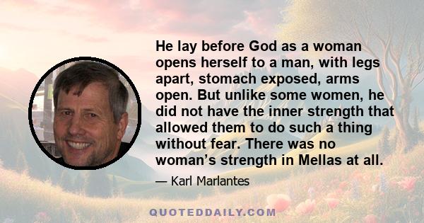 He lay before God as a woman opens herself to a man, with legs apart, stomach exposed, arms open. But unlike some women, he did not have the inner strength that allowed them to do such a thing without fear. There was no 