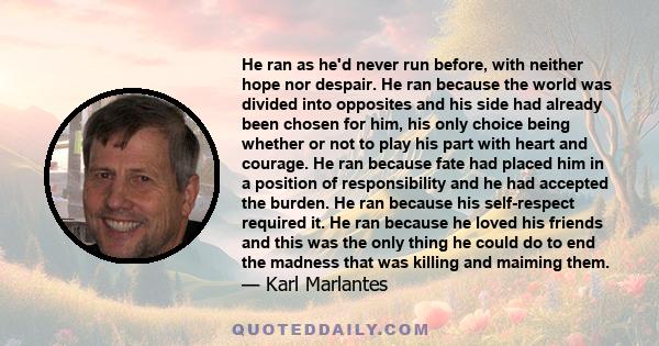 He ran as he'd never run before, with neither hope nor despair. He ran because the world was divided into opposites and his side had already been chosen for him, his only choice being whether or not to play his part