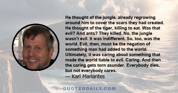 He thought of the jungle, already regrowing around him to cover the scars they had created. He thought of the tiger, killing to eat. Was that evil? And ants? They killed. No, the jungle wasn’t evil. It was indifferent.