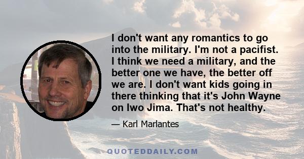 I don't want any romantics to go into the military. I'm not a pacifist. I think we need a military, and the better one we have, the better off we are. I don't want kids going in there thinking that it's John Wayne on