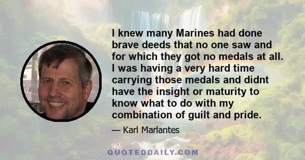 I knew many Marines had done brave deeds that no one saw and for which they got no medals at all. I was having a very hard time carrying those medals and didnt have the insight or maturity to know what to do with my