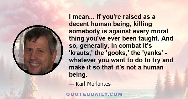 I mean... if you're raised as a decent human being, killing somebody is against every moral thing you've ever been taught. And so, generally, in combat it's 'krauts,' the 'gooks,' the 'yanks' - whatever you want to do