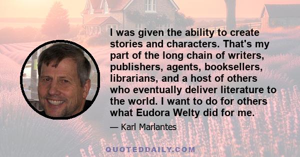 I was given the ability to create stories and characters. That's my part of the long chain of writers, publishers, agents, booksellers, librarians, and a host of others who eventually deliver literature to the world. I