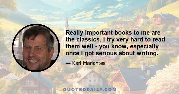 Really important books to me are the classics. I try very hard to read them well - you know, especially once I got serious about writing.