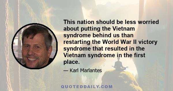 This nation should be less worried about putting the Vietnam syndrome behind us than restarting the World War II victory syndrome that resulted in the Vietnam syndrome in the first place.