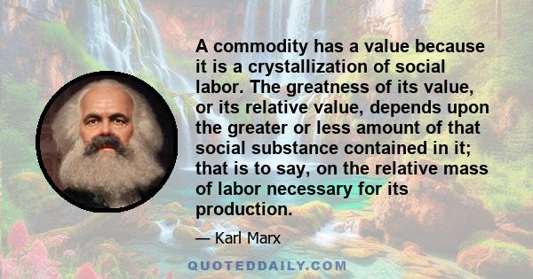 A commodity has a value because it is a crystallization of social labor. The greatness of its value, or its relative value, depends upon the greater or less amount of that social substance contained in it; that is to