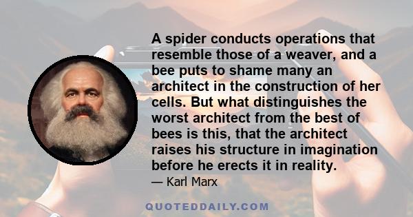 A spider conducts operations that resemble those of a weaver, and a bee puts to shame many an architect in the construction of her cells. But what distinguishes the worst architect from the best of bees is this, that