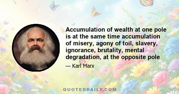 Accumulation of wealth at one pole is at the same time accumulation of misery, agony of toil, slavery, ignorance, brutality, mental degradation, at the opposite pole