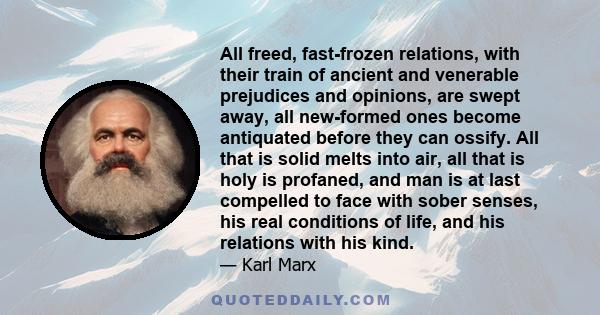 All freed, fast-frozen relations, with their train of ancient and venerable prejudices and opinions, are swept away, all new-formed ones become antiquated before they can ossify. All that is solid melts into air, all