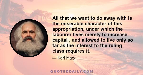 All that we want to do away with is the miserable character of this appropriation, under which the labourer lives merely to increase capital , and allowed to live only so far as the interest to the ruling class requires 