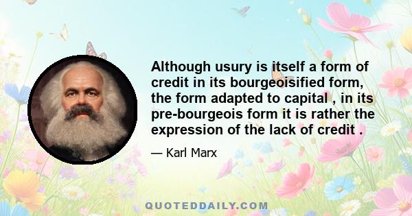 Although usury is itself a form of credit in its bourgeoisified form, the form adapted to capital , in its pre-bourgeois form it is rather the expression of the lack of credit .