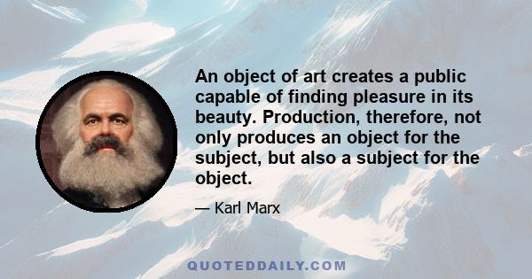 An object of art creates a public capable of finding pleasure in its beauty. Production, therefore, not only produces an object for the subject, but also a subject for the object.