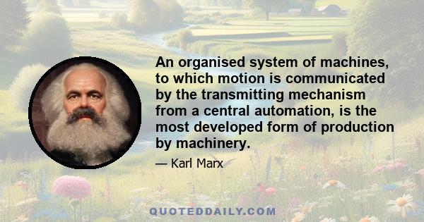 An organised system of machines, to which motion is communicated by the transmitting mechanism from a central automation, is the most developed form of production by machinery.