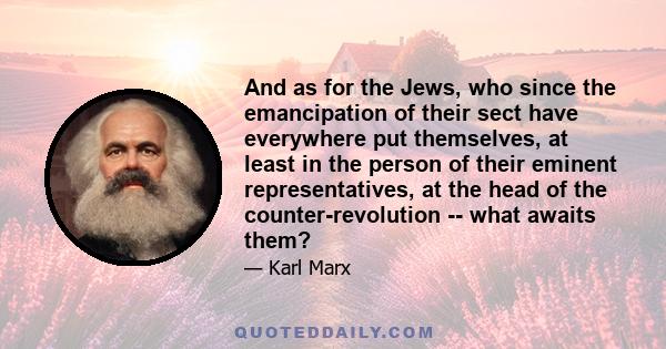 And as for the Jews, who since the emancipation of their sect have everywhere put themselves, at least in the person of their eminent representatives, at the head of the counter-revolution -- what awaits them?