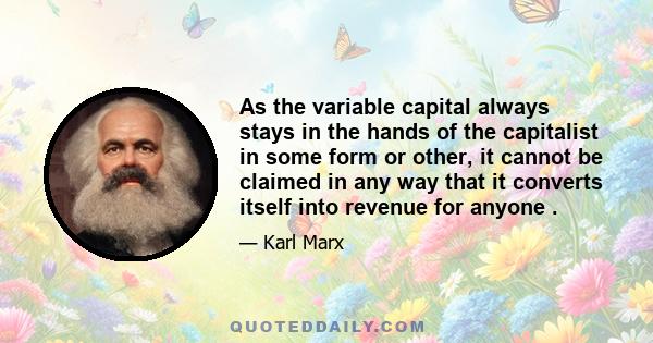 As the variable capital always stays in the hands of the capitalist in some form or other, it cannot be claimed in any way that it converts itself into revenue for anyone .