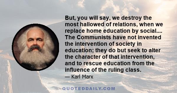 But, you will say, we destroy the most hallowed of relations, when we replace home education by social.... The Communists have not invented the intervention of society in education; they do but seek to alter the