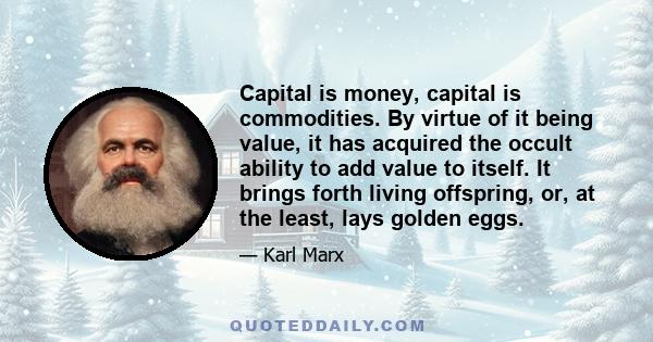 Capital is money, capital is commodities. By virtue of it being value, it has acquired the occult ability to add value to itself. It brings forth living offspring, or, at the least, lays golden eggs.