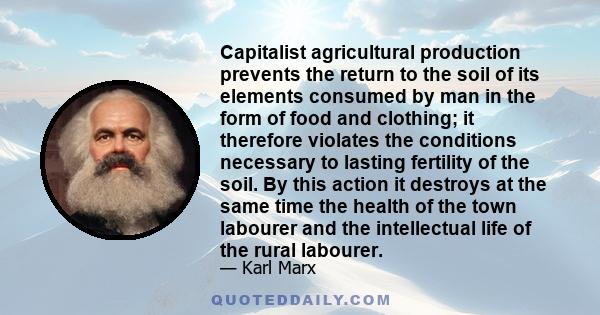 Capitalist agricultural production prevents the return to the soil of its elements consumed by man in the form of food and clothing; it therefore violates the conditions necessary to lasting fertility of the soil. By