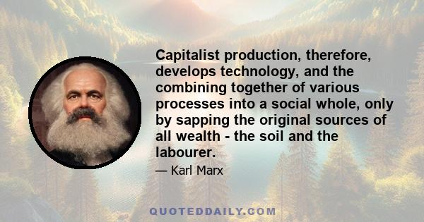 Capitalist production, therefore, develops technology, and the combining together of various processes into a social whole, only by sapping the original sources of all wealth - the soil and the labourer.