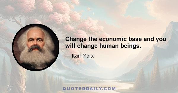 Change the economic base and you will change human beings.