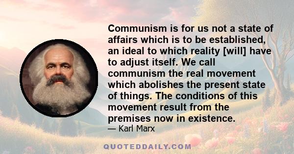 Communism is for us not a state of affairs which is to be established, an ideal to which reality [will] have to adjust itself. We call communism the real movement which abolishes the present state of things. The