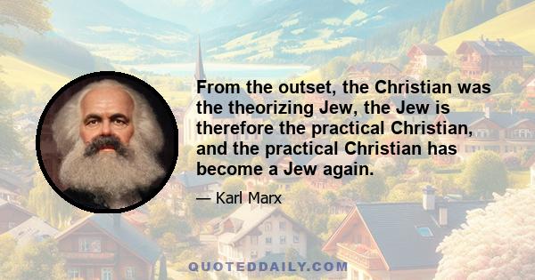 From the outset, the Christian was the theorizing Jew, the Jew is therefore the practical Christian, and the practical Christian has become a Jew again.